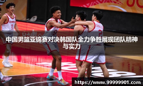 中国男篮亚锦赛对决韩国队全力争胜展现团队精神与实力